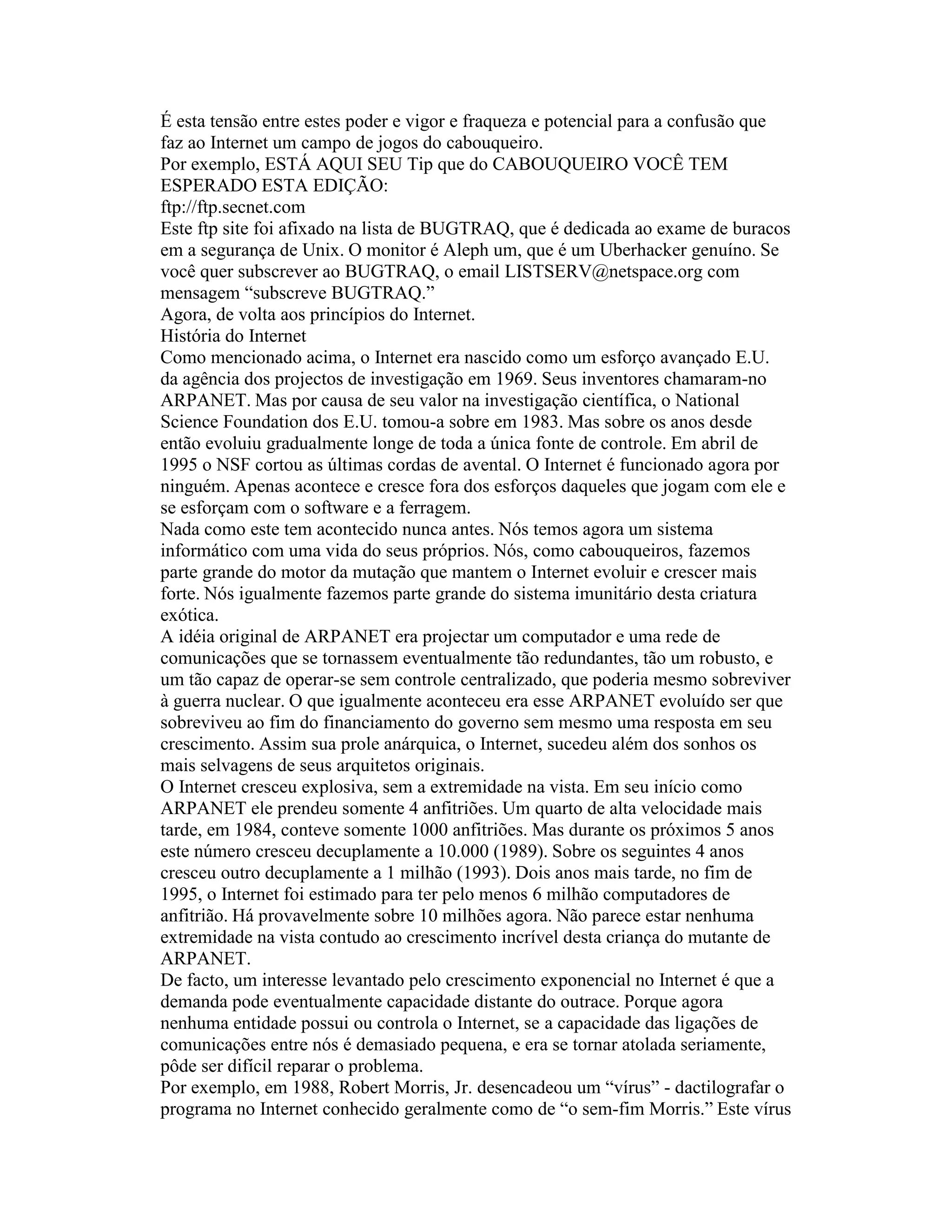 É esta tensão entre estes poder e vigor e fraqueza e potencial para a confusão que faz ao Internet um campo de jogos do cabouqueiro. 
Por exemplo, ESTÁ AQUI SEU Tip que do CABOUQUEIRO VOCÊ TEM ESPERADO ESTA EDIÇÃO: 
ftp://ftp.secnet.com 
Este ftp site foi afixado na lista de BUGTRAQ, que é dedicada ao exame de buracos em a segurança de Unix. O monitor é Aleph um, que é um Uberhacker genuíno. Se você quer subscrever ao BUGTRAQ, o email LISTSERV@netspace.org com mensagem “subscreve BUGTRAQ.” 
Agora, de volta aos princípios do Internet. 
História do Internet 
Como mencionado acima, o Internet era nascido como um esforço avançado E.U. da agência dos projectos de investigação em 1969. Seus inventores chamaram-no ARPANET. Mas por causa de seu valor na investigação científica, o National Science Foundation dos E.U. tomou-a sobre em 1983. Mas sobre os anos desde então evoluiu gradualmente longe de toda a única fonte de controle. Em abril de 1995 o NSF cortou as últimas cordas de avental. O Internet é funcionado agora por ninguém. Apenas acontece e cresce fora dos esforços daqueles que jogam com ele e se esforçam com o software e a ferragem. 
Nada como este tem acontecido nunca antes. Nós temos agora um sistema informático com uma vida do seus próprios. Nós, como cabouqueiros, fazemos parte grande do motor da mutação que mantem o Internet evoluir e crescer mais forte. Nós igualmente fazemos parte grande do sistema imunitário desta criatura exótica. 
A idéia original de ARPANET era projectar um computador e uma rede de comunicações que se tornassem eventualmente tão redundantes, tão um robusto, e um tão capaz de operar-se sem controle centralizado, que poderia mesmo sobreviver à guerra nuclear. O que igualmente aconteceu era esse ARPANET evoluído ser que sobreviveu ao fim do financiamento do governo sem mesmo uma resposta em seu crescimento. Assim sua prole anárquica, o Internet, sucedeu além dos sonhos os mais selvagens de seus arquitetos originais. 
O Internet cresceu explosiva, sem a extremidade na vista. Em seu início como ARPANET ele prendeu somente 4 anfitriões. Um quarto de alta velocidade mais tarde, em 1984, conteve somente 1000 anfitriões. Mas durante os próximos 5 anos este número cresceu decuplamente a 10.000 (1989). Sobre os seguintes 4 anos cresceu outro decuplamente a 1 milhão (1993). Dois anos mais tarde, no fim de 1995, o Internet foi estimado para ter pelo menos 6 milhão computadores de anfitrião. Há provavelmente sobre 10 milhões agora. Não parece estar nenhuma extremidade na vista contudo ao crescimento incrível desta criança do mutante de ARPANET. 
De facto, um interesse levantado pelo crescimento exponencial no Internet é que a demanda pode eventualmente capacidade distante do outrace. Porque agora nenhuma entidade possui ou controla o Internet, se a capacidade das ligações de comunicações entre nós é demasiado pequena, e era se tornar atolada seriamente, pôde ser difícil reparar o problema. 
Por exemplo, em 1988, Robert Morris, Jr. desencadeou um “vírus” - dactilografar o programa no Internet conhecido geralmente como de “o sem-fim Morris.” Este vírus  