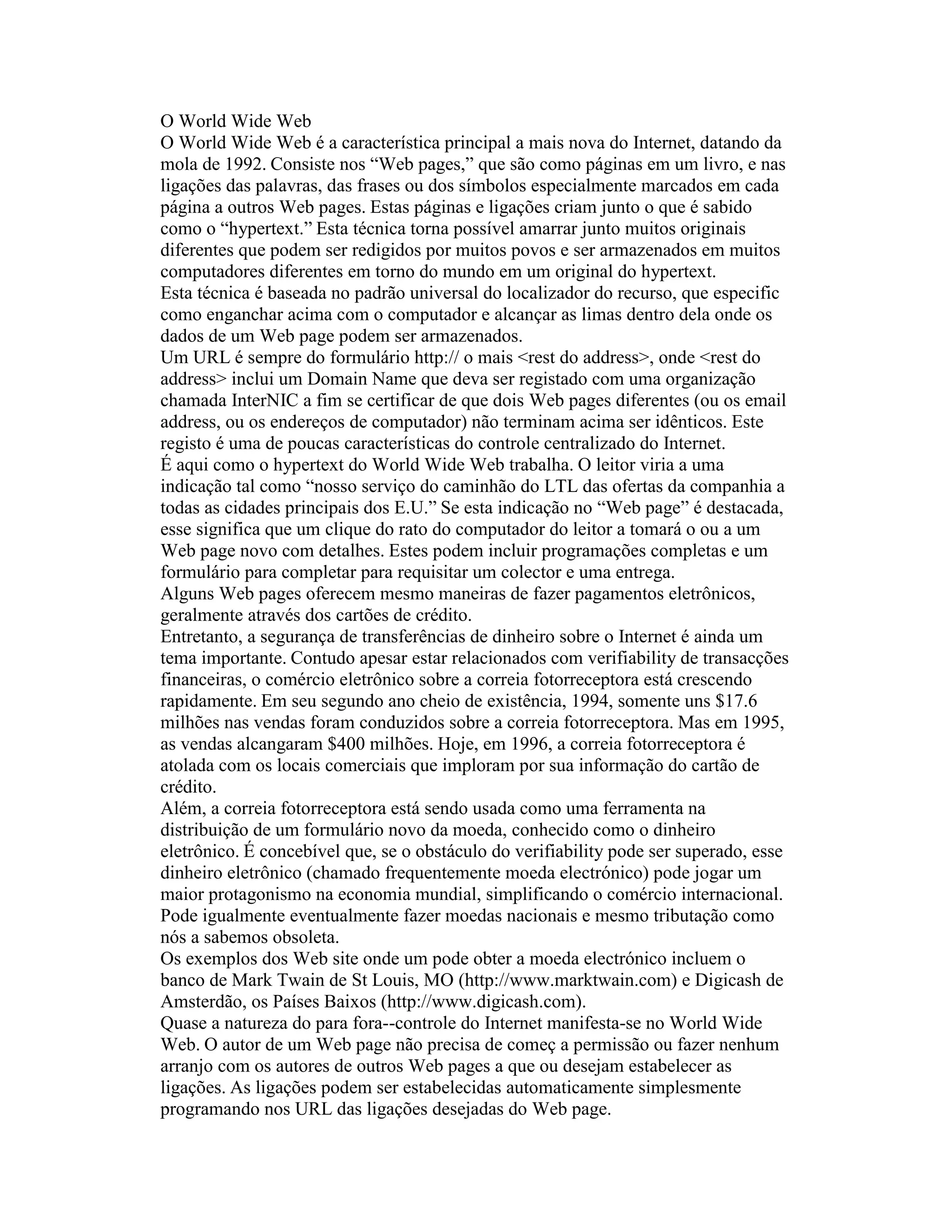 O World Wide Web 
O World Wide Web é a característica principal a mais nova do Internet, datando da mola de 1992. Consiste nos “Web pages,” que são como páginas em um livro, e nas ligações das palavras, das frases ou dos símbolos especialmente marcados em cada página a outros Web pages. Estas páginas e ligações criam junto o que é sabido como o “hypertext.” Esta técnica torna possível amarrar junto muitos originais diferentes que podem ser redigidos por muitos povos e ser armazenados em muitos computadores diferentes em torno do mundo em um original do hypertext. 
Esta técnica é baseada no padrão universal do localizador do recurso, que especific como enganchar acima com o computador e alcançar as limas dentro dela onde os dados de um Web page podem ser armazenados. 
Um URL é sempre do formulário http:// o mais <rest do address>, onde <rest do address> inclui um Domain Name que deva ser registado com uma organização chamada InterNIC a fim se certificar de que dois Web pages diferentes (ou os email address, ou os endereços de computador) não terminam acima ser idênticos. Este registo é uma de poucas características do controle centralizado do Internet. 
É aqui como o hypertext do World Wide Web trabalha. O leitor viria a uma indicação tal como “nosso serviço do caminhão do LTL das ofertas da companhia a todas as cidades principais dos E.U.” Se esta indicação no “Web page” é destacada, esse significa que um clique do rato do computador do leitor a tomará o ou a um Web page novo com detalhes. Estes podem incluir programações completas e um formulário para completar para requisitar um colector e uma entrega. 
Alguns Web pages oferecem mesmo maneiras de fazer pagamentos eletrônicos, geralmente através dos cartões de crédito. 
Entretanto, a segurança de transferências de dinheiro sobre o Internet é ainda um tema importante. Contudo apesar estar relacionados com verifiability de transacções financeiras, o comércio eletrônico sobre a correia fotorreceptora está crescendo rapidamente. Em seu segundo ano cheio de existência, 1994, somente uns $17.6 milhões nas vendas foram conduzidos sobre a correia fotorreceptora. Mas em 1995, as vendas alcangaram $400 milhões. Hoje, em 1996, a correia fotorreceptora é atolada com os locais comerciais que imploram por sua informação do cartão de crédito. 
Além, a correia fotorreceptora está sendo usada como uma ferramenta na distribuição de um formulário novo da moeda, conhecido como o dinheiro eletrônico. É concebível que, se o obstáculo do verifiability pode ser superado, esse dinheiro eletrônico (chamado frequentemente moeda electrónico) pode jogar um maior protagonismo na economia mundial, simplificando o comércio internacional. Pode igualmente eventualmente fazer moedas nacionais e mesmo tributação como nós a sabemos obsoleta. 
Os exemplos dos Web site onde um pode obter a moeda electrónico incluem o banco de Mark Twain de St Louis, MO (http://www.marktwain.com) e Digicash de Amsterdão, os Países Baixos (http://www.digicash.com). 
Quase a natureza do para fora--controle do Internet manifesta-se no World Wide Web. O autor de um Web page não precisa de começ a permissão ou fazer nenhum arranjo com os autores de outros Web pages a que ou desejam estabelecer as ligações. As ligações podem ser estabelecidas automaticamente simplesmente programando nos URL das ligações desejadas do Web page.  