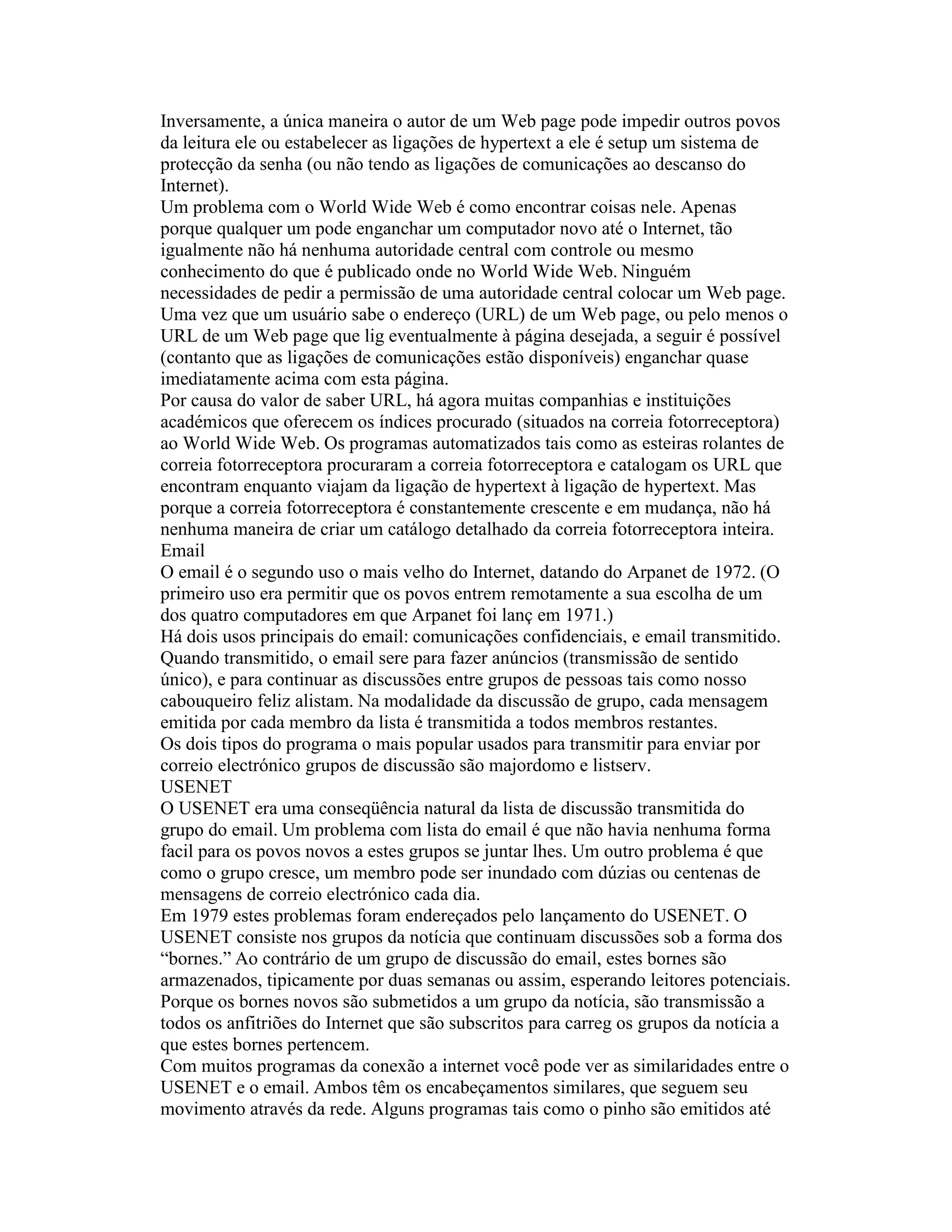 Inversamente, a única maneira o autor de um Web page pode impedir outros povos da leitura ele ou estabelecer as ligações de hypertext a ele é setup um sistema de protecção da senha (ou não tendo as ligações de comunicações ao descanso do Internet). 
Um problema com o World Wide Web é como encontrar coisas nele. Apenas porque qualquer um pode enganchar um computador novo até o Internet, tão igualmente não há nenhuma autoridade central com controle ou mesmo conhecimento do que é publicado onde no World Wide Web. Ninguém necessidades de pedir a permissão de uma autoridade central colocar um Web page. 
Uma vez que um usuário sabe o endereço (URL) de um Web page, ou pelo menos o URL de um Web page que lig eventualmente à página desejada, a seguir é possível (contanto que as ligações de comunicações estão disponíveis) enganchar quase imediatamente acima com esta página. 
Por causa do valor de saber URL, há agora muitas companhias e instituições académicos que oferecem os índices procurado (situados na correia fotorreceptora) ao World Wide Web. Os programas automatizados tais como as esteiras rolantes de correia fotorreceptora procuraram a correia fotorreceptora e catalogam os URL que encontram enquanto viajam da ligação de hypertext à ligação de hypertext. Mas porque a correia fotorreceptora é constantemente crescente e em mudança, não há nenhuma maneira de criar um catálogo detalhado da correia fotorreceptora inteira. 
Email 
O email é o segundo uso o mais velho do Internet, datando do Arpanet de 1972. (O primeiro uso era permitir que os povos entrem remotamente a sua escolha de um dos quatro computadores em que Arpanet foi lanç em 1971.) 
Há dois usos principais do email: comunicações confidenciais, e email transmitido. Quando transmitido, o email sere para fazer anúncios (transmissão de sentido único), e para continuar as discussões entre grupos de pessoas tais como nosso cabouqueiro feliz alistam. Na modalidade da discussão de grupo, cada mensagem emitida por cada membro da lista é transmitida a todos membros restantes. 
Os dois tipos do programa o mais popular usados para transmitir para enviar por correio electrónico grupos de discussão são majordomo e listserv. 
USENET 
O USENET era uma conseqüência natural da lista de discussão transmitida do grupo do email. Um problema com lista do email é que não havia nenhuma forma facil para os povos novos a estes grupos se juntar lhes. Um outro problema é que como o grupo cresce, um membro pode ser inundado com dúzias ou centenas de mensagens de correio electrónico cada dia. 
Em 1979 estes problemas foram endereçados pelo lançamento do USENET. O USENET consiste nos grupos da notícia que continuam discussões sob a forma dos “bornes.” Ao contrário de um grupo de discussão do email, estes bornes são armazenados, tipicamente por duas semanas ou assim, esperando leitores potenciais. Porque os bornes novos são submetidos a um grupo da notícia, são transmissão a todos os anfitriões do Internet que são subscritos para carreg os grupos da notícia a que estes bornes pertencem. 
Com muitos programas da conexão a internet você pode ver as similaridades entre o USENET e o email. Ambos têm os encabeçamentos similares, que seguem seu movimento através da rede. Alguns programas tais como o pinho são emitidos até  