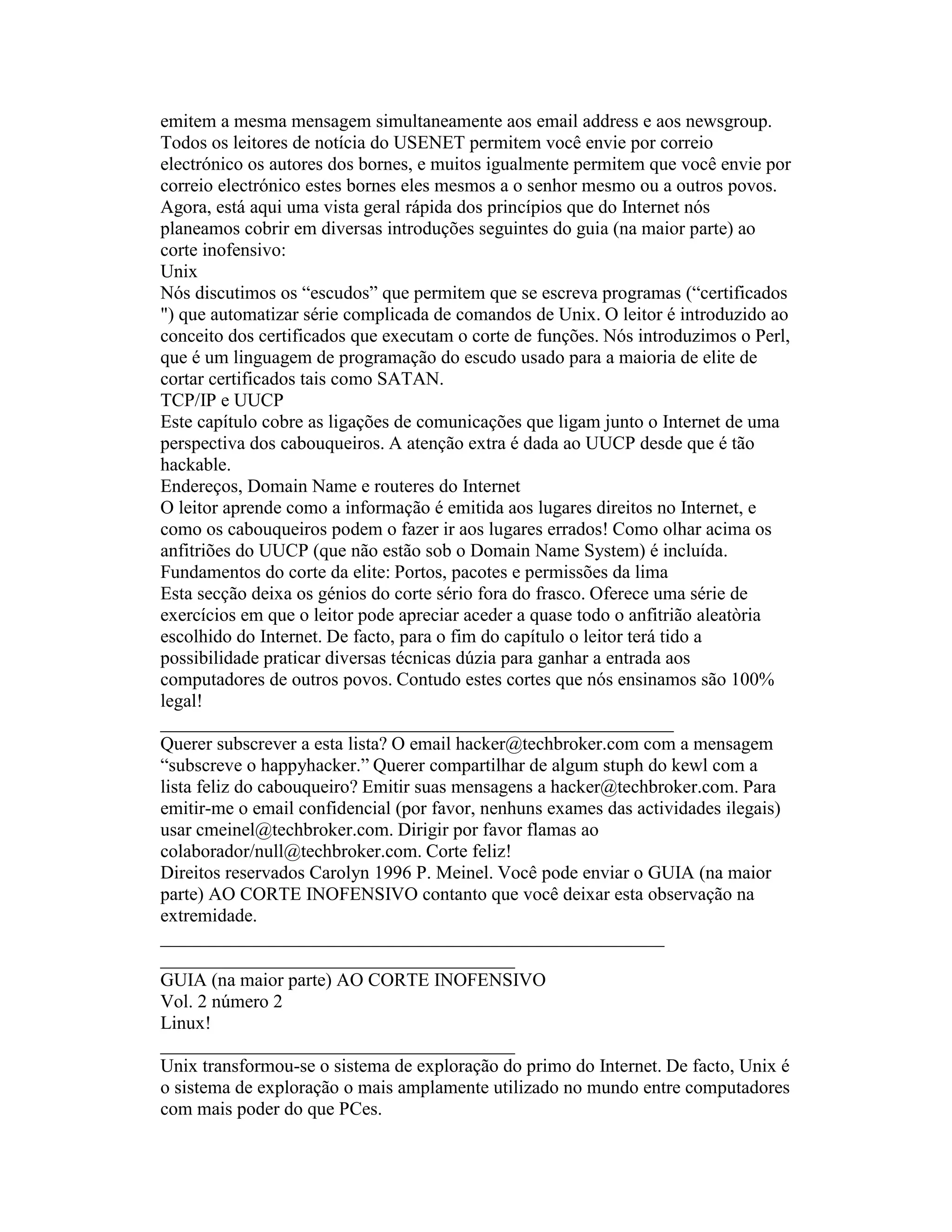 emitem a mesma mensagem simultaneamente aos email address e aos newsgroup. Todos os leitores de notícia do USENET permitem você envie por correio electrónico os autores dos bornes, e muitos igualmente permitem que você envie por correio electrónico estes bornes eles mesmos a o senhor mesmo ou a outros povos. 
Agora, está aqui uma vista geral rápida dos princípios que do Internet nós planeamos cobrir em diversas introduções seguintes do guia (na maior parte) ao corte inofensivo: 
Unix 
Nós discutimos os “escudos” que permitem que se escreva programas (“certificados ") que automatizar série complicada de comandos de Unix. O leitor é introduzido ao conceito dos certificados que executam o corte de funções. Nós introduzimos o Perl, que é um linguagem de programação do escudo usado para a maioria de elite de cortar certificados tais como SATAN. 
TCP/IP e UUCP 
Este capítulo cobre as ligações de comunicações que ligam junto o Internet de uma perspectiva dos cabouqueiros. A atenção extra é dada ao UUCP desde que é tão hackable. 
Endereços, Domain Name e routeres do Internet 
O leitor aprende como a informação é emitida aos lugares direitos no Internet, e como os cabouqueiros podem o fazer ir aos lugares errados! Como olhar acima os anfitriões do UUCP (que não estão sob o Domain Name System) é incluída. 
Fundamentos do corte da elite: Portos, pacotes e permissões da lima 
Esta secção deixa os génios do corte sério fora do frasco. Oferece uma série de exercícios em que o leitor pode apreciar aceder a quase todo o anfitrião aleatòria escolhido do Internet. De facto, para o fim do capítulo o leitor terá tido a possibilidade praticar diversas técnicas dúzia para ganhar a entrada aos computadores de outros povos. Contudo estes cortes que nós ensinamos são 100% legal! 
_______________________________________________________ 
Querer subscrever a esta lista? O email hacker@techbroker.com com a mensagem “subscreve o happyhacker.” Querer compartilhar de algum stuph do kewl com a lista feliz do cabouqueiro? Emitir suas mensagens a hacker@techbroker.com. Para emitir-me o email confidencial (por favor, nenhuns exames das actividades ilegais) usar cmeinel@techbroker.com. Dirigir por favor flamas ao colaborador/null@techbroker.com. Corte feliz! 
Direitos reservados Carolyn 1996 P. Meinel. Você pode enviar o GUIA (na maior parte) AO CORTE INOFENSIVO contanto que você deixar esta observação na extremidade. 
______________________________________________________ 
______________________________________ 
GUIA (na maior parte) AO CORTE INOFENSIVO 
Vol. 2 número 2 
Linux! 
______________________________________ 
Unix transformou-se o sistema de exploração do primo do Internet. De facto, Unix é o sistema de exploração o mais amplamente utilizado no mundo entre computadores com mais poder do que PCes.  