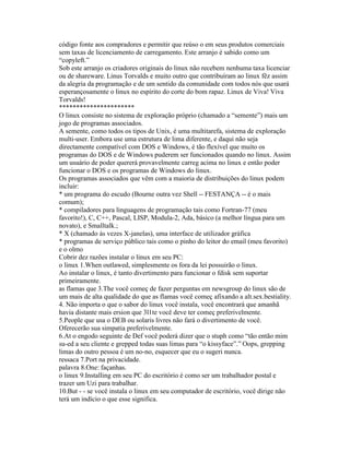 código fonte aos compradores e permitir que reúso o em seus produtos comerciais sem taxas de licenciamento de carregamento. Este arranjo é sabido como um “copyleft.” 
Sob este arranjo os criadores originais do linux não recebem nenhuma taxa licenciar ou de shareware. Linus Torvalds e muito outro que contribuíram ao linux fêz assim da alegria da programação e de um sentido da comunidade com todos nós que usará esperançosamente o linux no espírito do corte do bom rapaz. Linux de Viva! Viva Torvalds! 
********************** 
O linux consiste no sistema de exploração próprio (chamado a “semente”) mais um jogo de programas associados. 
A semente, como todos os tipos de Unix, é uma multitarefa, sistema de exploração multi-user. Embora use uma estrutura de lima diferente, e daqui não seja directamente compatível com DOS e Windows, é tão flexível que muito os programas do DOS e de Windows puderem ser funcionados quando no linux. Assim um usuário de poder quererá provavelmente carreg acima no linux e então poder funcionar o DOS e os programas de Windows do linux. 
Os programas associados que vêm com a maioria de distribuições do linux podem incluir: 
* um programa do escudo (Bourne outra vez Shell -- FESTANÇA -- é o mais comum); 
* compiladores para linguagens de programação tais como Fortran-77 (meu favorito!), C, C++, Pascal, LISP, Modula-2, Ada, básico (a melhor língua para um novato), e Smalltalk.; 
* X (chamado às vezes X-janelas), uma interface de utilizador gráfica 
* programas de serviço público tais como o pinho do leitor do email (meu favorito) e o olmo 
Cobrir dez razões instalar o linux em seu PC: 
o linux 1.When outlawed, simplesmente os fora da lei possuirão o linux. 
Ao instalar o linux, é tanto divertimento para funcionar o fdisk sem suportar primeiramente. 
as flamas que 3.The você começ de fazer perguntas em newsgroup do linux são de um mais de alta qualidade do que as flamas você começ afixando a alt.sex.bestiality. 
4. Não importa o que o sabor do linux você instala, você encontrará que amanhã havia distante mais ersion que 3l1te você deve ter começ preferivelmente. 
5.People que usa o DEB ou solaris livres não fará o divertimento de você. Oferecerão sua simpatia preferivelmente. 
6.At o engodo seguinte de Def você poderá dizer que o stuph como “tão então mim su-ed a seu cliente e grepped todas suas limas para “o kissyface”.” Oops, grepping limas do outro pessoa é um no-no, esquecer que eu o sugeri nunca. 
ressaca 7.Port na privacidade. 
palavra 8.One: façanhas. 
o linux 9.Installing em seu PC do escritório é como ser um trabalhador postal e trazer um Uzi para trabalhar. 
10.But - - se você instala o linux em seu computador de escritório, você dirige não terá um indício o que esse significa.  