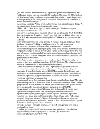 Que tipos de linux trabalham melhor? Depende do que você quer realmente. Red Hat Linux é famoso para ser o mais fácil à instalação. O jogo do CD-ROM do linux 3.0 de Walnut Creek é igualmente realmente fácil de instalar -- para o linux, isso é! Minha aproximação foi começ lotes de versões do linux e misturar e combinar o melhor de cada distribuição. 
Eu gosto da versão de Walnut Creek melhor porque com minha ferragem do tipo X, sua característica do autodetection era um life-saver. 
INSTALAR O LINUX não é para o fraco do coração! Diversas pontas para a instalação da sobrevivência são: 
Embora você na teoria possa funcionar o linux em uns 286 com o RAM de 4 MB e duas movimentações flexíveis, é *much* mais fácil com uns 486 ou acima com o RAM de 8 MB, o espaço de um disco rígido do CD-ROM, e pelo menos dos 200 MB livre. 
Saber tanto quanto possível sobre que tipo de placa de mãe, de modem, de disco rígido, de cartão do CD-ROM, e o video você tem. Se você tem alguma documentação para estes, tê-los na mão a prover durante a instalação. 
Trabalha melhor para usar a ferragem que é nome-tipo e um tanto expirado em seu computador. Porque o linux é freeware, não oferece excitadores de dispositivo para toda a ferragem a mais atrasada. E se sua ferragem é como minhas -- lotes do stuph do tipo X e do EL Cheapo, você pode tomar um tempo longo que experimenta com que excitadores trabalharão. 
Antes da instalação do começo, suportar seu disco rígido! Na teoria você pode instalar o linux sem prejudicar suas limas de DOS/Windows. Mas nós somos tudo humanos, especialmente se seguindo o conselho do ponto 7). 
Começ mais de uma distribuição do linux. A primeira vez que eu instalei com sucesso o linux, eu bati finalmente em algo que trabalhou usando o disco de carregador de uma distribuição com o CD-ROM para outra. Em todo caso, cada distribuição do linux teve programas de serviço público diferentes, emuladores do sistema de exploração, compiladores e mais. Adicioná-los todos a seu sistema e você setup para tornar-se além da elite. 
Comprar um livro ou dois ou três no linux. Eu não gostei de alguns deles! Mas são melhores do que nada. A maioria de livros no linux vêm com um ou dois CD-ROMs que podem ser usados para instalar o linux. Mas eu encontrei que o que estava nos livros não coincidiu exactamente com o o que estava nos CD-ROMs. 
Eu recomendo beber ao instalar. Não pode fazer a eliminação de erros ir mais rapidamente, mas pelo menos você não se importará como duramente é. 
Agora eu posso quase garantir aquele mesmo seguinte todas estas 6 partes de conselho, você ainda terei problemas instalar o linux. Oh, eu tenho 7 advisories acima lá? Esquecer o número 7. Mas ser do bom elogio. Desde que todos mais igualmente sofre poderosa ao instalar e ao usar o linux, o Internet tem uma riqueza incrível dos recursos para o linux - desafiado. 
Se você é alérgico à obtenção inflamado, você pode começar com Web site da sustentação do linux. 
O melhor que eu encontrei é http://sunsite.unc.edu:/pub/Linux/. Inclui a lista freqüentemente pedida das perguntas do linux (FAQ), disponível de 
sunsite.unc.edu:/pub/Linux/docs/FAQ.  