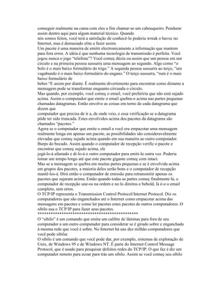 conseguir realmente na cama com eles a fim chamar-se um cabouqueiro. Pendurar assim dentro aqui para algum material técnico. Quando 
nós somos feitos, você terá a satisfação de conhecê-lo poderia wreak o havoc no Internet, mas é demasiado elite a fazer assim. 
Um pacote é uma maneira de emitir electronicamente a informação que mantem para fora erros. A idéia é que nenhuma tecnologia de transmissão é perfeita. Você jogou nunca o jogo “telefone”? Você começ dúzia ou assim que um pessoa em um círculo e na primeira pessoa sussurra uma mensagem ao segundo. Algo como “o bolo é o mais baixo formulário do trigo.” A segunda pessoa sussurra ao terço, “um vagabundo é o mais baixo formulário do engano.” O terço sussurra, “rum é o mais baixo formulário de 
beber.“E assim por diante. É realmente divertimento para encontrar como distante a mensagem pode se transformar enquanto circunda o círculo. 
Mas quando, por exemplo, você começ o email, você preferiria que não está sujado acima. Assim o computador que emite o email quebra-o acima nas partes pequenas chamadas datagramas. Então envolve as coisas em torno de cada datagrama que dizem que 
computador que precisa de ir a, de onde veio, e essa verificação se a datagrama pôde ter sido truncada. Estes envolvidos acima dos pacotes da datagrama são chamados “pacotes.” 
Agora se o computador que emite o email a você era empacotar uma mensagem realmente longa em apenas um pacote, as possibilidades são consideravelmente elevadas que começ sujado acima quando em sua maneira ao outro computador. Burps do bocado. Assim quando o computador de recepção verific o pacote e encontrar que começ sujado acima, ele 
jogá-lo-á afastado e di-lo-á o outro computador para emiti-lo outra vez. Poderia tomar um tempo longo até que este pacote gigante começ com intact. 
Mas se a mensagem se quebra em muitas partes pequenas e se é envolvida acima em grupos dos pacotes, a maioria deles serão bons e o computador de recepção mantê-los-á. Dirá então o computador de emissão para retransmitir apenas os pacotes que sujaram acima. Então quando todas as partes começ finalmente lá, o computador de recepção une-os na ordem e no lo direitos e behold, lá é-o o email completo, sem erros. 
O TCP/IP representa o Transmission Control Protocol/Internet Protocol. Diz os computadores que são enganchados até o Internet como empacotar acima das mensagens em pacotes e como ler pacotes estes pacotes de outros computadores. O sibilo usa o TCP/IP para fazer seus pacotes. 
********************************************** 
O “sibilo” é um comando que emita um calibre de lâminas para fora de seu computador a um outro computador para considerar se é girado sobre e enganchado à mesma rede que você é sobre. No Internet há uns dez milhão computadores que você pode sibilar. 
O sibilo é um comando que você pode dar, por exemplo, sistemas de exploração de Unix, de Windows 95 e de Windows NT. É parte do Internet Control Message Protocol, que é usado para pesquisar defeitos redes do TCP/IP. O que faz é diz um computador remoto para ecoar para trás um sibilo. Assim se você começ seu sibilo  