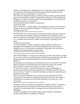 suportar, você sabem que o computador está vivo. Além disso, alguns formulários do comando de sibilo igualmente dir-lhe-ão quanto tempo toma para que uma mensagem saia a esse computador e volte outra vez. 
Mas como seu computador sabe que o sibilo que apenas mandou ecoado realmente para trás do computador alvejado? A datagrama é a resposta. O sibilo mandou uma datagrama. Se o sibilo de retorno prende esta mesma datagrama, você sabe que era seu sibilo que apenas ecoou para trás. 
O formato básico deste comando é simplesmente: 
hostname do sibilo 
onde o “hostname” é o internet address do computador você quer verific para fora. 
Quando eu dou este comando da liberação 4.1 Unix de Sun, eu começ a resposta “hostname estou vivo.” 
************************************** 
TIP TÉCNICO: Por causa dos poderes destrutivos do sibilo, muitos provedores de serviços do Internet escondem o programa do sibilo em seus clientes de escudo onde os newbies à nora não podem começ suas mãos nele. Se seu cliente de escudo diz o “comando não encontrado” quando você incorpora o comando de sibilo, tentar: 
hostname de /usr/etc/ping 
Se isto não trabalha, ou tentar o comando “whereis sibilam” ou queixar-se à sustentação de tecnologia do seu ISP. Podem ddiabled o sibilo para usuários ordinários, mas se você convence a sustentação de tecnologia você são um bom cidadão que do Internet podem o deixar a usar. 
*************************************** 
**************************************** 
NOTA DO NEWBIE: Você diz que você não pode encontrar uma maneira de sibilar de seu serviço online? Isso pode ser porque você não tem um cliente de escudo. Mas há uma coisa que você precisa realmente a fim cortar: UM CLIENTE DE SHELL!!!! 
Os cabouqueiros da razão fazem o divertimento dos povos com clientes de America Online são porque esse ISP não dá para fora clientes de escudo. Isto é porque America Online o quer ser bons meninos e meninas e não corte! 
De “um cliente escudo” é um cliente do Internet em que seu computador se transforma um terminal de um de computadores de anfitrião do seu ISP. Uma vez que você está no “escudo” você pode dar comandos ao sistema de exploração (que é geralmente Unix) apenas 
como você estavam sentando-se lá no console de um de anfitriões do seu ISP. 
Você pode já ter um cliente de escudo mas apenas não saber entrar-lhe. Chamar a sustentação de tecnologia com seu ISP para encontrar se você tem um, e como começ nele. 
*************************************** 
Há todas as sortes de variações extravagantes no comando de sibilo. E, suposição o que, sempre que há um comando que você entreg o Internet que tem lotes das variações, você pode apenas sobre a contagem lá em ser algo hackable dentro lá. Muhahaha! 
O sibilo da inundação é um exemplo simples. Se seu sistema de exploração o deixará começ afastado com doação do comando:  
