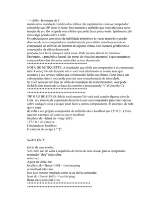 - > sibilo - hostname de f 
manda uma inundação verídico dos sibilos, tão rapidamente como o computador central do seu ISP pode os fazer. Isto mantem o anfitrião que você alvejou a parte traseira de eco tão ocupada seus sibilos que pode fazer pouco mais. Igualmente põr uma carga pesada sobre a rede. 
Os cabouqueiros com nível de habilidade primitivos às vezes reunirão e usarão diversos de seus computadores imediatamente para sibilar simultaneamente o computador de anfitrião do Internet de alguma vítima. Isto manterá geralmente o computador da vítima demasiado 
ocupado para fazer qualquer outra coisa. Pode mesmo deixar de funcionar. Entretanto, o para baixo lateral (do ponto de vista dos atacantes) é que mantem os computadores dos atacantes amarrados acima, demasiado. 
************************************** 
NOTA DO NETIQUETTE: A inundação que sibila um computador é extremamente rude. Começ travado fazendo isto e você será afortunado se o mais mau que acontece é seu serviço online que o fornecedor fecha seu cliente. Fazer isto a um cabouqueiro sério e você pode precisar uma transplantação da identidade. 
Se você começar um tipo do sibilo da inundação de acidentalmente, você pode fechá-lo fora mantendo a chave de controle e pressionando “c” (Controlo-C). 
************************************** 
************************************* 
TIP MAU DO GÊNIO: Sibilo você mesmo! Se você está usando alguma sorte de Unix, seu sistema de exploração deixá-lo-á usar seu computador para fazer apenas sobre qualquer coisa a se que pode fazer a outros computadores. O endereço de rede que o toma 
de volta a seu próprio computador de anfitrião são o localhost (ou 127.0.0.1). Está aqui um exemplo de como eu uso o localhost: 
localhost do >telnet do <slug> [65] - 
127.0.0.1 de tentativa… 
Conectado ao localhost. 
O carácter de escape é “^]”. 
SunOS UNIX 
início de uma sessão: 
Ver, mim são de volta à seqüência do início de uma sessão para o computador nomeado “slug” toda sobre 
outra vez. 
Agora eu sibilo-me: 
localhost do <llama> [68] - >/usr/etc/ping 
o localhost está vivo 
Isto dá o mesmo resultado como se eu devia comandar: 
lama do <llama> [69] - >/usr/etc/ping 
llama.swcp.com está vivo 
**************************************** 
*****************************************  