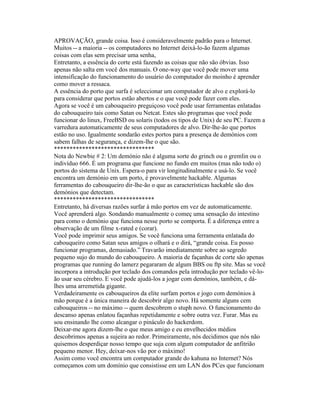 APROVAÇÃO, grande coisa. Isso é consideravelmente padrão para o Internet. Muitos -- a maioria -- os computadores no Internet deixá-lo-ão fazem algumas coisas com elas sem precisar uma senha, 
Entretanto, a essência do corte está fazendo as coisas que não são óbvias. Isso apenas não salta em você dos manuais. O one-way que você pode mover uma intensificação do funcionamento do usuário do computador do moinho é aprender como mover a ressaca. 
A essência do porto que surfa é seleccionar um computador de alvo e explorá-lo para considerar que portos estão abertos e o que você pode fazer com eles. 
Agora se você é um cabouqueiro preguiçoso você pode usar ferramentas enlatadas do cabouqueiro tais como Satan ou Netcat. Estes são programas que você pode funcionar do linux, FreeBSD ou solaris (todos os tipos de Unix) de seu PC. Fazem a varredura automaticamente de seus computadores de alvo. Dir-lhe-ão que portos estão no uso. Igualmente sondarão estes portos para a presença de demónios com sabem falhas de segurança, e dizem-lhe o que são. 
******************************** 
Nota do Newbie # 2: Um demónio não é alguma sorte do grinch ou o gremlin ou o indivíduo 666. É um programa que funcione no fundo em muitos (mas não todo o) portos do sistema de Unix. Espera-o para vir longitudinalmente e usá-lo. Se você encontra um demónio em um porto, é provavelmente hackable. Algumas ferramentas do cabouqueiro dir-lhe-ão o que as características hackable são dos demónios que detectam. 
******************************** 
Entretanto, há diversas razões surfar à mão portos em vez de automaticamente. 
Você aprenderá algo. Sondando manualmente o começ uma sensação do intestino para como o demónio que funciona nesse porto se comporta. É a diferença entre a observação de um filme x-rated e (corar). 
Você pode imprimir seus amigos. Se você funciona uma ferramenta enlatada do cabouqueiro como Satan seus amigos o olhará e o dirá, “grande coisa. Eu posso funcionar programas, demasiado.” Travarão imediatamente sobre ao segredo pequeno sujo do mundo do cabouqueiro. A maioria de façanhas de corte são apenas programas que running do lamerz pegararam de algum BBS ou ftp site. Mas se você incorpora a introdução por teclado dos comandos pela introdução por teclado vê-lo- ão usar seu cérebro. E você pode ajudá-los a jogar com demónios, também, e dá- lhes uma arremetida gigante. 
Verdadeiramente os cabouqueiros da elite surfam portos e jogo com demónios à mão porque é a única maneira de descobrir algo novo. Há somente alguns cem cabouqueiros -- no máximo -- quem descobrem o stuph novo. O funcionamento do descanso apenas enlatou façanhas repetidamente e sobre outra vez. Furar. Mas eu sou ensinando lhe como alcangar o pináculo do hackerdom. 
Deixar-me agora dizem-lhe o que meus amigo e eu envelhecidos médios descobrimos apenas a sujeira ao redor. Primeiramente, nós decidimos que nós não quisemos desperdiçar nosso tempo que suja com algum computador de anfitrião pequeno menor. Hey, deixar-nos vão por o máximo! 
Assim como você encontra um computador grande do kahuna no Internet? Nós começamos com um domínio que consistisse em um LAN dos PCes que funcionam  