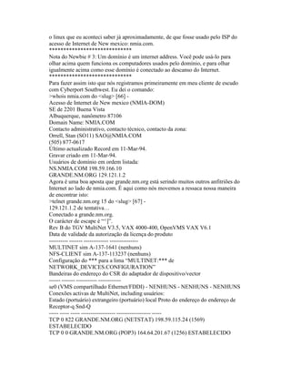 o linux que eu aconteci saber já aproximadamente, de que fosse usado pelo ISP do acesso de Internet de New mexico: nmia.com. 
***************************** 
Nota do Newbie # 3: Um domínio é um internet address. Você pode usá-lo para olhar acima quem funciona os computadores usados pelo domínio, e para olhar igualmente acima como esse domínio é conectado ao descanso do Internet. 
***************************** 
Para fazer assim isto que nós registramos primeiramente em meu cliente de escudo com Cyberport Southwest. Eu dei o comando: 
>whois nmia.com do <slug> [66] - 
Acesso de Internet de New mexico (NMIA-DOM) 
SE de 2201 Buena Vista 
Albuquerque, nanômetro 87106 
Domain Name: NMIA.COM 
Contacto administrativo, contacto técnico, contacto da zona: 
Orrell, Stan (SO11) SAO@NMIA.COM 
(505) 877-0617 
Último actualizado Record em 11-Mar-94. 
Gravar criado em 11-Mar-94. 
Usuários de domínio em ordem listada: 
NS.NMIA.COM 198.59.166.10 
GRANDE.NM.ORG 129.121.1.2 
Agora é uma boa aposta que grande.nm.org está serindo muitos outros anfitriões do Internet ao lado de nmia.com. É aqui como nós movemos a ressaca nossa maneira de encontrar isto: 
>telnet grande.nm.org 15 do <slug> [67] - 
129.121.1.2 de tentativa… 
Conectado a grande.nm.org. 
O carácter de escape é “^]”. 
Rev B do TGV MultiNet V3.5, VAX 4000-400, OpenVMS VAX V6.1 
Data de validade da autorização da licença do produto 
---------- ------- ------------- --------------- 
MULTINET sim A-137-1641 (nenhuns) 
NFS-CLIENT sim A-137-113237 (nenhuns) 
Configuração do *** para a lima “MULTINET:*** de NETWORK_DEVICES.CONFIGURATION” 
Bandeiras do endereço do CSR do adaptador de dispositivo/vector 
------ ------- ----------- ------------ 
se0 (VMS compartilhado Ethernet/FDDI) - NENHUNS - NENHUNS - NENHUNS 
Conexões activas de MultiNet, including usuários: 
Estado (portuário) extrangeiro (portuário) local Proto do endereço do endereço de Receptor-q Snd-Q 
----- ----- ----- ------------------ ------------------ ----- 
TCP 0 822 GRANDE.NM.ORG (NETSTAT) 198.59.115.24 (1569) ESTABELECIDO 
TCP 0 0 GRANDE.NM.ORG (POP3) 164.64.201.67 (1256) ESTABELECIDO  