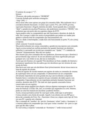 O carácter de escape é “^]”. 
homem 
?Pesaroso, não podia encontrar o “HOMEM” 
Conexão fechado pelo anfitrião extrangeiro. 
<slug> [69] - > 
Início neste olha como apenas um grupo de comandos falhs. Mas realmente isto é consideravelmente fascinante. A razão é que o porto 79 é, sob o IETF governa, supor para funcionar o fingerd, demónio do dedo. Assim quando deu o comando “dedo” e grande.nm.org disse?Pesarosos, não poderíamos encontrar o “DEDO,” nós soubemos que este porto não era seguintes réguas do IETF. 
Agora podem sobre os computadores que não funcionam o demónio do dedo de todo. Isto é porque o dedo tem assim as propriedades que podem ser usadas para ganhar o controle total do computador que funcionamentos ele. 
Mas se o dedo é interrompido, e nada mais está funcionando no porto 79, nós começ a resposta: 
telnet: conectar: Conexão recusada. 
Mas preferivelmente nós começ conectados e grande.nm.org esperava um comando. 
Agora a coisa normal um surfista portuário faz quando funcionar um demónio unfmiliar é a persuadir em revelar que comandos usa. “Ajuda,” “?” e trabalho do “homem” frequentemente. Mas não nos ajudou. 
Mas mesmo que estes comandos não nos ajudassem, disseram-nos que o demónio é provavelmente algo sensível. Se era um demónio que fosse significado para que qualquer um e seu irmão se use, dar-nos-ia instruções. 
Assim que nós fizemos em seguida? Nós decidimos ser bons cidadãos do Internet e permanecer igualmente fora da cadeia que nós decidimos que nós término de uma sessão do beter. 
Mas havia um corte que nós decidimos fazer primeiramente: deixar nossa marca na lima de registro do escudo. 
A lima de registro do escudo mantem um registro de todos os comandos do sistema de exploração feitos em um computador. O adminsitrator de um computador obviamente importante tal como grande.nm.org é provavelmente competente bastante fazer a varredura dos registros de que comandos são dados quem a seu computador. Especialmente em um importante portuário bastante funcionar um mistério, demónio não-IETF. Tão tudo nós tipos quando conectados fomos conservados em um registro. 
Assim meu amigo giggled com alegria e deixou algumas mensagens no porto 79 antes de finalizar a sessão. Oh, caro, eu acredito que enganchou no corte. Hmmm, podia ser uma boa maneira de encontrar sysadmins bonitos… 
Assim, ressaca portuária acima! Se você quer surfar, estão aqui os princípios: 
Começ entrado a um cliente de escudo. Aquele é um cliente com seu ISP que o deixa dar comandos de Unix. Ou -- funcionar o linux ou o algum outro tipo de Unix em seus PC e gancho até o Internet. 
Dar o comando do “number> do <pot do <hostname> telnet “onde o <hostname> é o internet address do computador que você quer visitar e number> do <port é o que quer que lhe olha o phun. 
Se você começ a resposta “conectada ao <hostname>,” então ressaca acima!  