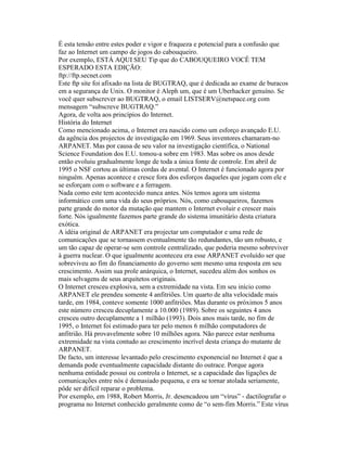 É esta tensão entre estes poder e vigor e fraqueza e potencial para a confusão que faz ao Internet um campo de jogos do cabouqueiro. 
Por exemplo, ESTÁ AQUI SEU Tip que do CABOUQUEIRO VOCÊ TEM ESPERADO ESTA EDIÇÃO: 
ftp://ftp.secnet.com 
Este ftp site foi afixado na lista de BUGTRAQ, que é dedicada ao exame de buracos em a segurança de Unix. O monitor é Aleph um, que é um Uberhacker genuíno. Se você quer subscrever ao BUGTRAQ, o email LISTSERV@netspace.org com mensagem “subscreve BUGTRAQ.” 
Agora, de volta aos princípios do Internet. 
História do Internet 
Como mencionado acima, o Internet era nascido como um esforço avançado E.U. da agência dos projectos de investigação em 1969. Seus inventores chamaram-no ARPANET. Mas por causa de seu valor na investigação científica, o National Science Foundation dos E.U. tomou-a sobre em 1983. Mas sobre os anos desde então evoluiu gradualmente longe de toda a única fonte de controle. Em abril de 1995 o NSF cortou as últimas cordas de avental. O Internet é funcionado agora por ninguém. Apenas acontece e cresce fora dos esforços daqueles que jogam com ele e se esforçam com o software e a ferragem. 
Nada como este tem acontecido nunca antes. Nós temos agora um sistema informático com uma vida do seus próprios. Nós, como cabouqueiros, fazemos parte grande do motor da mutação que mantem o Internet evoluir e crescer mais forte. Nós igualmente fazemos parte grande do sistema imunitário desta criatura exótica. 
A idéia original de ARPANET era projectar um computador e uma rede de comunicações que se tornassem eventualmente tão redundantes, tão um robusto, e um tão capaz de operar-se sem controle centralizado, que poderia mesmo sobreviver à guerra nuclear. O que igualmente aconteceu era esse ARPANET evoluído ser que sobreviveu ao fim do financiamento do governo sem mesmo uma resposta em seu crescimento. Assim sua prole anárquica, o Internet, sucedeu além dos sonhos os mais selvagens de seus arquitetos originais. 
O Internet cresceu explosiva, sem a extremidade na vista. Em seu início como ARPANET ele prendeu somente 4 anfitriões. Um quarto de alta velocidade mais tarde, em 1984, conteve somente 1000 anfitriões. Mas durante os próximos 5 anos este número cresceu decuplamente a 10.000 (1989). Sobre os seguintes 4 anos cresceu outro decuplamente a 1 milhão (1993). Dois anos mais tarde, no fim de 1995, o Internet foi estimado para ter pelo menos 6 milhão computadores de anfitrião. Há provavelmente sobre 10 milhões agora. Não parece estar nenhuma extremidade na vista contudo ao crescimento incrível desta criança do mutante de ARPANET. 
De facto, um interesse levantado pelo crescimento exponencial no Internet é que a demanda pode eventualmente capacidade distante do outrace. Porque agora nenhuma entidade possui ou controla o Internet, se a capacidade das ligações de comunicações entre nós é demasiado pequena, e era se tornar atolada seriamente, pôde ser difícil reparar o problema. 
Por exemplo, em 1988, Robert Morris, Jr. desencadeou um “vírus” - dactilografar o programa no Internet conhecido geralmente como de “o sem-fim Morris.” Este vírus  