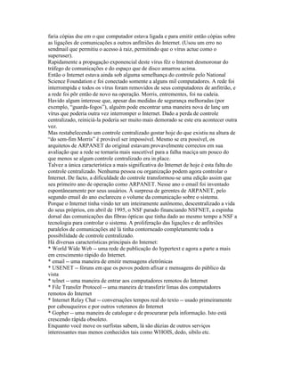 faria cópias dse em o que computador estava ligada e para emitir então cópias sobre as ligações de comunicações a outros anfitriões do Internet. (Usou um erro no sendmail que permitiu o acesso à raiz, permitindo que o vírus actue como o superuser). 
Rapidamente a propagação exponencial deste vírus fêz o Internet desmoronar do tráfego de comunicações e do espaço que de disco amarrou acima. 
Então o Internet estava ainda sob alguma semelhança do controle pelo National Science Foundation e foi conectado somente a alguns mil computadores. A rede foi interrompida e todos os vírus foram removidos de seus computadores de anfitrião, e a rede foi põr então de novo na operação. Morris, entrementes, foi na cadeia. 
Havido algum interesse que, apesar das medidas de segurança melhoradas (por exemplo, “guarda-fogos”), alguém pode encontrar uma maneira nova de lanç um vírus que poderia outra vez interromper o Internet. Dado a perda de controle centralizado, reiniciá-la poderia ser muito mais demorado se este era acontecer outra vez. 
Mas restabelecendo um controle centralizado gostar hoje do que existiu na altura de “do sem-fim Morris” é provável ser impossível. Mesmo se era possível, os arquitetos de ARPANET do original estavam provavelmente correctos em sua avaliação que a rede se tornaria mais suscetível para a falha maciça um pouco do que menos se algum controle centralizado era in place. 
Talvez a única característica a mais significativa do Internet de hoje é esta falta do controle centralizado. Nenhuma pessoa ou organização podem agora controlar o Internet. De facto, a dificuldade do controle transformou-se uma edição assim que seu primeiro ano de operação como ARPANET. Nesse ano o email foi inventado espontâneamente por seus usuários. À surpresa de gerentes de ARPANET, pelo segundo email do ano esclareceu o volume da comunicação sobre o sistema. 
Porque o Internet tinha vindo ter um inteiramente autônomo, descentralizado a vida do seus próprios, em abril de 1995, o NSF parado financiando NSFNET, a espinha dorsal das comunicações das fibras ópticas que tinha dado ao mesmo tempo a NSF a tecnologia para controlar o sistema. A proliferação das ligações e de anfitriões paralelos de comunicações até lá tinha contorneado completamente toda a possibilidade de controle centralizado. 
Há diversas características principais do Internet: 
* World Wide Web -- uma rede de publicação do hypertext e agora a parte a mais em crescimento rápido do Internet. 
* email -- uma maneira de emitir mensagens eletrônicas 
* USENET -- fóruns em que os povos podem afixar e mensagens do público da vista 
* telnet -- uma maneira de entrar aos computadores remotos do Internet 
* File Transfer Protocol -- uma maneira de transferir limas dos computadores remotos do Internet 
* Internet Relay Chat -- conversações tempos real do texto -- usado primeiramente por cabouqueiros e por outros veteranos do Internet 
* Gopher -- uma maneira de catalogar e de procurarar pela informação. Isto está crescendo ràpida obsoleto. 
Enquanto você move os surfistas sabem, lá são dúzias de outros serviços interessantes mas menos conhecidos tais como WHOIS, dedo, sibilo etc.  