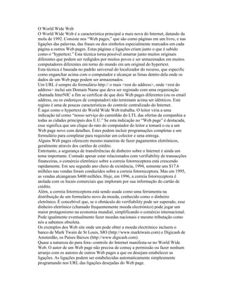 O World Wide Web 
O World Wide Web é a característica principal a mais nova do Internet, datando da mola de 1992. Consiste nos “Web pages,” que são como páginas em um livro, e nas ligações das palavras, das frases ou dos símbolos especialmente marcados em cada página a outros Web pages. Estas páginas e ligações criam junto o que é sabido como o “hypertext.” Esta técnica torna possível amarrar junto muitos originais diferentes que podem ser redigidos por muitos povos e ser armazenados em muitos computadores diferentes em torno do mundo em um original do hypertext. 
Esta técnica é baseada no padrão universal do localizador do recurso, que especific como enganchar acima com o computador e alcançar as limas dentro dela onde os dados de um Web page podem ser armazenados. 
Um URL é sempre do formulário http:// o mais <rest do address>, onde <rest do address> inclui um Domain Name que deva ser registado com uma organização chamada InterNIC a fim se certificar de que dois Web pages diferentes (ou os email address, ou os endereços de computador) não terminam acima ser idênticos. Este registo é uma de poucas características do controle centralizado do Internet. 
É aqui como o hypertext do World Wide Web trabalha. O leitor viria a uma indicação tal como “nosso serviço do caminhão do LTL das ofertas da companhia a todas as cidades principais dos E.U.” Se esta indicação no “Web page” é destacada, esse significa que um clique do rato do computador do leitor a tomará o ou a um Web page novo com detalhes. Estes podem incluir programações completas e um formulário para completar para requisitar um colector e uma entrega. 
Alguns Web pages oferecem mesmo maneiras de fazer pagamentos eletrônicos, geralmente através dos cartões de crédito. 
Entretanto, a segurança de transferências de dinheiro sobre o Internet é ainda um tema importante. Contudo apesar estar relacionados com verifiability de transacções financeiras, o comércio eletrônico sobre a correia fotorreceptora está crescendo rapidamente. Em seu segundo ano cheio de existência, 1994, somente uns $17.6 milhões nas vendas foram conduzidos sobre a correia fotorreceptora. Mas em 1995, as vendas alcangaram $400 milhões. Hoje, em 1996, a correia fotorreceptora é atolada com os locais comerciais que imploram por sua informação do cartão de crédito. 
Além, a correia fotorreceptora está sendo usada como uma ferramenta na distribuição de um formulário novo da moeda, conhecido como o dinheiro eletrônico. É concebível que, se o obstáculo do verifiability pode ser superado, esse dinheiro eletrônico (chamado frequentemente moeda electrónico) pode jogar um maior protagonismo na economia mundial, simplificando o comércio internacional. Pode igualmente eventualmente fazer moedas nacionais e mesmo tributação como nós a sabemos obsoleta. 
Os exemplos dos Web site onde um pode obter a moeda electrónico incluem o banco de Mark Twain de St Louis, MO (http://www.marktwain.com) e Digicash de Amsterdão, os Países Baixos (http://www.digicash.com). 
Quase a natureza do para fora--controle do Internet manifesta-se no World Wide Web. O autor de um Web page não precisa de começ a permissão ou fazer nenhum arranjo com os autores de outros Web pages a que ou desejam estabelecer as ligações. As ligações podem ser estabelecidas automaticamente simplesmente programando nos URL das ligações desejadas do Web page.  