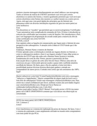 emitem a mesma mensagem simultaneamente aos email address e aos newsgroup. Todos os leitores de notícia do USENET permitem você envie por correio electrónico os autores dos bornes, e muitos igualmente permitem que você envie por correio electrónico estes bornes eles mesmos a o senhor mesmo ou a outros povos. 
Agora, está aqui uma vista geral rápida dos princípios que do Internet nós planeamos cobrir em diversas introduções seguintes do guia (na maior parte) ao corte inofensivo: 
Unix 
Nós discutimos os “escudos” que permitem que se escreva programas (“certificados ") que automatizar série complicada de comandos de Unix. O leitor é introduzido ao conceito dos certificados que executam o corte de funções. Nós introduzimos o Perl, que é um linguagem de programação do escudo usado para a maioria de elite de cortar certificados tais como SATAN. 
TCP/IP e UUCP 
Este capítulo cobre as ligações de comunicações que ligam junto o Internet de uma perspectiva dos cabouqueiros. A atenção extra é dada ao UUCP desde que é tão hackable. 
Endereços, Domain Name e routeres do Internet 
O leitor aprende como a informação é emitida aos lugares direitos no Internet, e como os cabouqueiros podem o fazer ir aos lugares errados! Como olhar acima os anfitriões do UUCP (que não estão sob o Domain Name System) é incluída. 
Fundamentos do corte da elite: Portos, pacotes e permissões da lima 
Esta secção deixa os génios do corte sério fora do frasco. Oferece uma série de exercícios em que o leitor pode apreciar aceder a quase todo o anfitrião aleatòria escolhido do Internet. De facto, para o fim do capítulo o leitor terá tido a possibilidade praticar diversas técnicas dúzia para ganhar a entrada aos computadores de outros povos. Contudo estes cortes que nós ensinamos são 100% legal! 
_______________________________________________________ 
Querer subscrever a esta lista? O email hacker@techbroker.com com a mensagem “subscreve o happyhacker.” Querer compartilhar de algum stuph do kewl com a lista feliz do cabouqueiro? Emitir suas mensagens a hacker@techbroker.com. Para emitir-me o email confidencial (por favor, nenhuns exames das actividades ilegais) usar cmeinel@techbroker.com. Dirigir por favor flamas ao colaborador/null@techbroker.com. Corte feliz! 
Direitos reservados Carolyn 1996 P. Meinel. Você pode enviar o GUIA (na maior parte) AO CORTE INOFENSIVO contanto que você deixar esta observação na extremidade. 
______________________________________________________ 
______________________________________ 
GUIA (na maior parte) AO CORTE INOFENSIVO 
Vol. 2 número 2 
Linux! 
______________________________________ 
Unix transformou-se o sistema de exploração do primo do Internet. De facto, Unix é o sistema de exploração o mais amplamente utilizado no mundo entre computadores com mais poder do que PCes.  