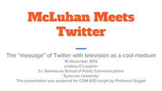 McLuhan Meets
Twitter
The “message” of Twitter with television as a cool medium
16 December 2015
Lindsey O’Laughlin
S.I. Newhouse School of Public Communications
Syracuse University
This presentation was prepared for COM 600 taught by Professor Grygiel
 