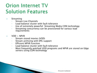 Orion IPTV Solution is designed for television-centric household. The target households are expected to have 100% TV penetration rate,Orion IPTV platform offers :Narrowcasting TV Services: Live Streaming Video Services, Premium TV, EPG, Network Video Archive, Network Video Recorder, On Demand TVInfotainment Services: Distance Learning, WikiPedia like knowledge base Service, Customized presentation of various online services like weather, Stocks, RSS Feeds from various News Agencies,E-Community: User Generated Content, Business/Social Networking, Open and closed User Groups options, Individual profile and Gallery, Games, Seamless Shopping, Personal BookmarkingTarget Advertising:Captive, niche platform to capture niche communities globally.Private & ConfidentialOrion™ IPTV360° Community TV