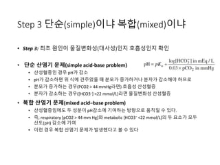 Step 3 단순(simple)이냐 복합(mixed)이냐
• Step 3: 최초 원인이 물질변화성(대사성)인지 호흡성인지 확인
• 단순 산염기 문제(simple acid-base problem)
• 산성혈증인 경우 pH가 감소
• pH가 감소하면 위 식에 견주었을 때 분모가 증가하거나 분자가 감소해야 하므로
• 분모가 증가하는 경우(PCO2 > 44 mmHg라면) 호흡성 산성혈증
• 분자가 감소하는 경우([HCO3−] <22 mmol/L)라면 물질변화성 산성혈증
• 복합 산염기 문제(mixed acid–base problem)
• 산성혈증임에도 두 성분이 pH감소에 기여하는 방향으로 움직일 수 있다.
• 즉, respiratory [pCO2 > 44 mm Hg]와 metabolic [HCO3− <22 mmol/L]의 두 요소가 모두
산도(pH) 감소에 기여
• 이런 경우 복합 산염기 문제가 발생했다고 볼 수 있다
 