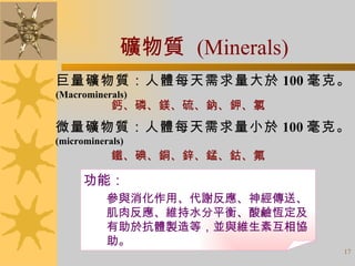 礦物質  (Minerals) 巨量礦物質：人體每天需求量大於 100 毫克。 (Macrominerals) 微量礦物質：人體每天需求量小於 100 毫克。 (microminerals) 鈣、磷、鎂、硫、鈉、鉀、氯 鐵、碘、銅、鋅、錳、鈷、氟 功能： 參與消化作用、代謝反應、神經傳送、肌肉反應、維持水分平衡、酸鹼恆定及有助於抗體製造等，並與維生素互相協助。 