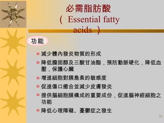 必需脂肪酸 （ Essential fatty acids ） 減少體內發炎物質的形成 降低膽固醇及三酸甘油酯，預防動脈硬化，降低血 壓，保護心臟 增進細胞對胰島素的敏感度 促進傷口癒合並減少皮膚發炎 提供腦細胞膜構成的重要成份，促進腦神經細胞之 功能  降低心理障礙、憂鬱症之發生 功能 