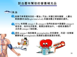 對血壓有幫助的營養補充品   魚油：   就像汽車需要特別的一種油 ( 汽油 ) 來讓它順利駕駛，人體也 需要”對的油” (right kind of oil) 來讓身體正常健康的運作。 這些 omega-3 脂肪酸是 prostaglandins 的前趨物，而這一些類賀 爾蒙物質 prostaglandin 是調節血壓很重要的物質。 EFAs 有兩種 omega-3 及 omega-6 我們的飲食中要攝取 omega-6 較容易，他存在於堅果、榖類及植物油中。一般較易攝取不 足的是 omega-3 脂肪酸。 