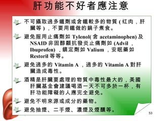 肝功能不好者應注意 不可攝取過多鐵劑或含鐵較多的物質 ( 红肉，肝臟等 ) ，不要用鐵做的鍋子煮食。 避免服用止痛劑如 Tylenol( 含 acetaminophen) 及 NSAID 非固醇纇抗發炎止痛劑如 (Advil ，  Ibuprofen)  ， 鎮定劑如 Valium ，安眠藥如 Restoril 等等。 避免過多的 Vitamin A ，過多的 Vitamin A 對肝臟造成毒性。 酒精是肝臟要處理的物質中毒性最大的，美國肝臟基金會建議喝酒一天不可多於一杯，有肝功能障礙的人應完全避免。 避免不明來源或成分的藥物。 避免抽煙、二手煙、濃煙及煙醺等。 