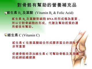 對骨骼有幫助的營養補充品   維生素 B 6 及葉酸  (Vitamin B 6  & Folic Acid)  維生素 B 6 及葉酸對細胞 DNA 的形成極為重要， 所以它對骨細胞的形成、代謝及幫助鈣質的運 用都很有幫助。   維生素 C (Vitamin C)  維生素 C 在胺基酸組合形成膠原蛋白的過程中 非常重要 保健骨骼時添加維生素 C 可幫助骨骼及其周圍 的結締組織健康   