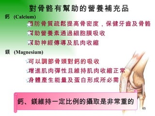 對骨骼有幫助的營養補充品   鈣、鎂維持一定比例的攝取是非常重的 鎂  (Magnesium)   鈣  (Calcium)   預防骨質疏鬆提高骨密度，保健牙齒及骨骼 幫助營養素通過細胞膜吸收 幫助神經傳導及肌肉收縮 可以調節骨頭對鈣的吸收   增進肌肉彈性且維持肌肉收縮正常 身體產生能量及蛋白形成所必需 