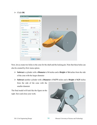NX 12 for Engineering Design 94 Missouri University of Science and Technology
➢ Click OK
Now, let us create two holes in the cone for the shaft and the locking pin. Note that these holes can
also be created by Hole menu option.
➢ Subtract a cylinder with a Diameter of 4 inches and a Height of 16 inches from the side
of the cone with the larger diameter
➢ Subtract another cylinder with a Diameter of 0.275 inches and a Height of 0.25 inches
from the side of the cone with the
smaller diameter
The final model will look like the figure on the
right. Save and close your work.
 
