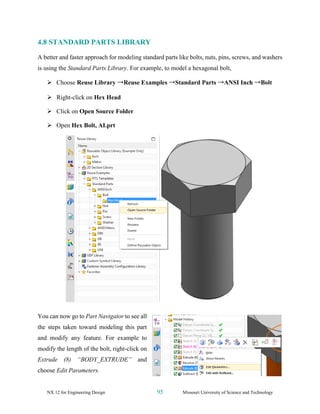 NX 12 for Engineering Design 95 Missouri University of Science and Technology
4.8 STANDARD PARTS LIBRARY
A better and faster approach for modeling standard parts like bolts, nuts, pins, screws, and washers
is using the Standard Parts Library. For example, to model a hexagonal bolt,
➢ Choose Reuse Library →Reuse Examples →Standard Parts →ANSI Inch →Bolt
➢ Right-click on Hex Head
➢ Click on Open Source Folder
➢ Open Hex Bolt, AI.prt
You can now go to Part Navigator to see all
the steps taken toward modeling this part
and modify any feature. For example to
modify the length of the bolt, right-click on
Extrude (8) “BODY_EXTRUDE” and
choose Edit Parameters.
 