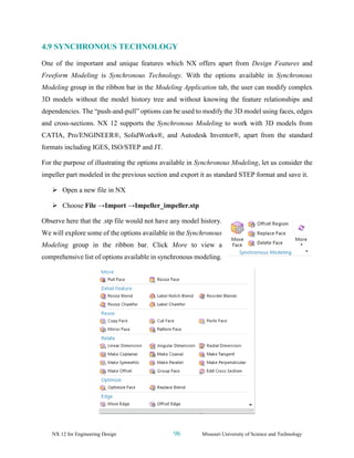 NX 12 for Engineering Design 96 Missouri University of Science and Technology
4.9 SYNCHRONOUS TECHNOLOGY
One of the important and unique features which NX offers apart from Design Features and
Freeform Modeling is Synchronous Technology. With the options available in Synchronous
Modeling group in the ribbon bar in the Modeling Application tab, the user can modify complex
3D models without the model history tree and without knowing the feature relationships and
dependencies. The “push-and-pull” options can be used to modify the 3D model using faces, edges
and cross-sections. NX 12 supports the Synchronous Modeling to work with 3D models from
CATIA, Pro/ENGINEER®, SolidWorks®, and Autodesk Inventor®, apart from the standard
formats including IGES, ISO/STEP and JT.
For the purpose of illustrating the options available in Synchronous Modeling, let us consider the
impeller part modeled in the previous section and export it as standard STEP format and save it.
➢ Open a new file in NX
➢ Choose File →Import →Impeller_impeller.stp
Observe here that the .stp file would not have any model history.
We will explore some of the options available in the Synchronous
Modeling group in the ribbon bar. Click More to view a
comprehensive list of options available in synchronous modeling.
 