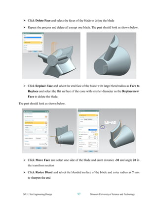 NX 12 for Engineering Design 97 Missouri University of Science and Technology
➢ Click Delete Face and select the faces of the blade to delete the blade
➢ Repeat the process and delete all except one blade. The part should look as shown below.
➢ Click Replace Face and select the end face of the blade with large blend radius as Face to
Replace and select the flat surface of the cone with smaller diameter as the Replacement
Face to delete the blade.
The part should look as shown below.
➢ Click Move Face and select one side of the blade and enter distance -30 and angle 20 in
the transform section
➢ Click Resize Blend and select the blended surface of the blade and enter radius as 7 mm
to sharpen the end
 