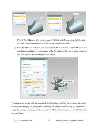 NX 12 for Engineering Design 98 Missouri University of Science and Technology
➢ Click Offset Edge and select the top edge of the blade and choose the method along face
and enter -5 mm in the distance to offset the top surface of the blade
➢ Click Pattern Face and select four surfaces of the blade and choose Circular Layout and
specify the conical axis as vector, center of the flat surface of the cone as point, count as 6
and pitch angle as 60 radius to pattern six blades.
Therefore, it can be observed that a standard .stp file has been modified by increasing the number
of blades and changing the blade profile. Similarly, the user can either modify any supported 3D
model depending on the design need or create a new 3D model with synchronous modeling “push
and pull” tools.
 