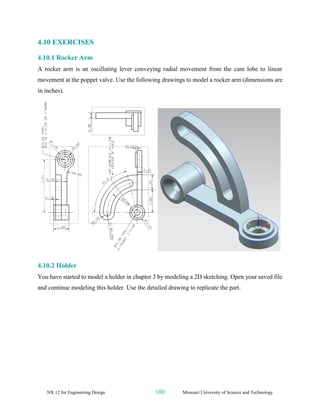 NX 12 for Engineering Design 100 Missouri University of Science and Technology
4.10 EXERCISES
4.10.1 Rocker Arm
A rocker arm is an oscillating lever conveying radial movement from the cam lobe to linear
movement at the poppet valve. Use the following drawings to model a rocker arm (dimensions are
in inches).
4.10.2 Holder
You have started to model a holder in chapter 3 by modeling a 2D sketching. Open your saved file
and continue modeling this holder. Use the detailed drawing to replicate the part.
 