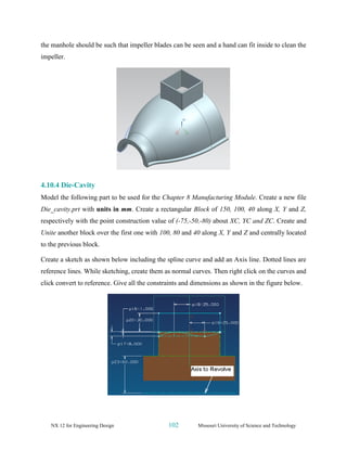 NX 12 for Engineering Design 102 Missouri University of Science and Technology
the manhole should be such that impeller blades can be seen and a hand can fit inside to clean the
impeller.
4.10.4 Die-Cavity
Model the following part to be used for the Chapter 8 Manufacturing Module. Create a new file
Die_cavity.prt with units in mm. Create a rectangular Block of 150, 100, 40 along X, Y and Z,
respectively with the point construction value of (-75,-50,-80) about XC, YC and ZC. Create and
Unite another block over the first one with 100, 80 and 40 along X, Y and Z and centrally located
to the previous block.
Create a sketch as shown below including the spline curve and add an Axis line. Dotted lines are
reference lines. While sketching, create them as normal curves. Then right click on the curves and
click convert to reference. Give all the constraints and dimensions as shown in the figure below.
 