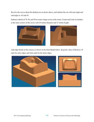 NX 12 for Engineering Design 103 Missouri University of Science and Technology
Revolve the curves about the dashed axis as shown above, and subtract the cut with start angle and
end angle as -45 and 45.
Subtract a block of 70, 50, and 30 to create a huge cavity at the centre. Create and Unite 4 cylinders
at the inner corners of the cavity with 20 inches diameter and 15 inches height.
Add edge blends at the corners as shown in the final Model below. Keep the value of blend as 10
radii for outer edges and 5mm radii for the inner edges.
 