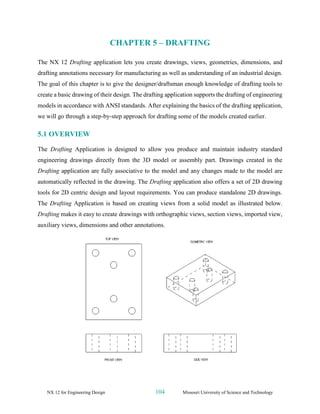 NX 12 for Engineering Design 104 Missouri University of Science and Technology
CHAPTER 5 – DRAFTING
The NX 12 Drafting application lets you create drawings, views, geometries, dimensions, and
drafting annotations necessary for manufacturing as well as understanding of an industrial design.
The goal of this chapter is to give the designer/draftsman enough knowledge of drafting tools to
create a basic drawing of their design. The drafting application supports the drafting of engineering
models in accordance with ANSI standards. After explaining the basics of the drafting application,
we will go through a step-by-step approach for drafting some of the models created earlier.
5.1 OVERVIEW
The Drafting Application is designed to allow you produce and maintain industry standard
engineering drawings directly from the 3D model or assembly part. Drawings created in the
Drafting application are fully associative to the model and any changes made to the model are
automatically reflected in the drawing. The Drafting application also offers a set of 2D drawing
tools for 2D centric design and layout requirements. You can produce standalone 2D drawings.
The Drafting Application is based on creating views from a solid model as illustrated below.
Drafting makes it easy to create drawings with orthographic views, section views, imported view,
auxiliary views, dimensions and other annotations.
 