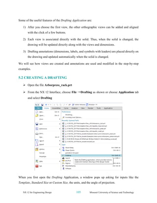 NX 12 for Engineering Design 105 Missouri University of Science and Technology
Some of the useful features of the Drafting Application are:
1) After you choose the first view, the other orthographic views can be added and aligned
with the click of a few buttons.
2) Each view is associated directly with the solid. Thus, when the solid is changed, the
drawing will be updated directly along with the views and dimensions.
3) Drafting annotations (dimensions, labels, and symbols with leaders) are placed directly on
the drawing and updated automatically when the solid is changed.
We will see how views are created and annotations are used and modified in the step-by-step
examples.
5.2 CREATING A DRAFTING
➢ Open the file Arborpress_rack.prt
➢ From the NX 12 Interface, choose File →Drafting as shown or choose Application tab
and select Drafting
When you first open the Drafting Application, a window pops up asking for inputs like the
Template, Standard Size or Custom Size, the units, and the angle of projection.
 