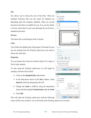 NX 12 for Engineering Design 106 Missouri University of Science and Technology
Size
Size allows you to choose the size of the Sheet. There are
standard Templates that you can create for frequent use
depending upon the company standards. There are several
Standard sized Sheets available for you. You can also define
a Custom sized sheet in case your drawings do not fit into a
standard sized sheet.
Preview
This shows the overall design of the Template.
Units
Units follow the default units of the parent 3-D model. In case
you are starting from the Drafting Application you need to
choose the units here.
Projection
You can choose the Projection Method either First Angle or
Third Angle method.
To start using the Drafting Application we will begin by
creating a Standard Sized sheet:
➢ Click on the Standard Size radio button
➢ In the drop-down menu on the Size window, select
sheet B, which has dimensions 11 x 17
➢ Change the Scale to 1:25 by using the drop-down
menu and choosing the Custom Scale under the Scale
➢ Click OK
This will open the Drafting Application and the following
screen will be seen as below. Let us first look at the Drafting Application Interface.
 