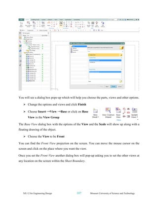 NX 12 for Engineering Design 107 Missouri University of Science and Technology
You will see a dialog box pops-up which will help you choose the parts, views and other options.
➢ Change the options and views and click Finish
➢ Choose Insert →View →Base or click on Base
View in the View Group
The Base View dialog box with the options of the View and the Scale will show up along with a
floating drawing of the object.
➢ Choose the View to be Front
You can find the Front View projection on the screen. You can move the mouse cursor on the
screen and click on the place where you want the view.
Once you set the Front View another dialog box will pop-up asking you to set the other views at
any location on the screen within the Sheet Boundary.
 