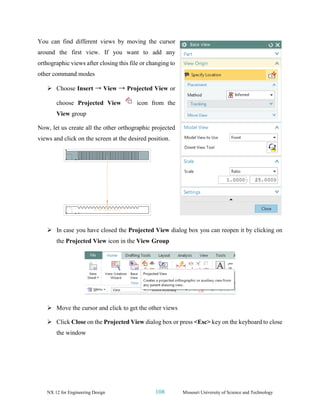 NX 12 for Engineering Design 108 Missouri University of Science and Technology
You can find different views by moving the cursor
around the first view. If you want to add any
orthographic views after closing this file or changing to
other command modes
➢ Choose Insert → View → Projected View or
choose Projected View icon from the
View group
Now, let us create all the other orthographic projected
views and click on the screen at the desired position.
➢ In case you have closed the Projected View dialog box you can reopen it by clicking on
the Projected View icon in the View Group
➢ Move the cursor and click to get the other views
➢ Click Close on the Projected View dialog box or press <Esc> key on the keyboard to close
the window
 