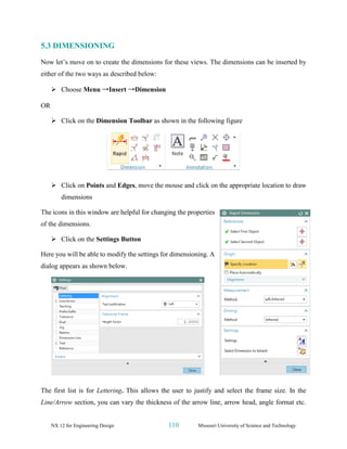 NX 12 for Engineering Design 110 Missouri University of Science and Technology
5.3 DIMENSIONING
Now let’s move on to create the dimensions for these views. The dimensions can be inserted by
either of the two ways as described below:
➢ Choose Menu →Insert →Dimension
OR
➢ Click on the Dimension Toolbar as shown in the following figure
➢ Click on Points and Edges, move the mouse and click on the appropriate location to draw
dimensions
The icons in this window are helpful for changing the properties
of the dimensions.
➢ Click on the Settings Button
Here you will be able to modify the settings for dimensioning. A
dialog appears as shown below.
The first list is for Lettering. This allows the user to justify and select the frame size. In the
Line/Arrow section, you can vary the thickness of the arrow line, arrow head, angle format etc.
 
