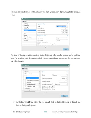 NX 12 for Engineering Design 111 Missouri University of Science and Technology
The most important section is the Tolerance list. Here you can vary the tolerance to the designed
value.
The type of display, precision required for the digits and other similar options can be modified
here. The next icon is the Text option, which you can use to edit the units, text style, font and other
text related aspects.
➢ On the first view (Front View) that you created, click on the top left corner of the rack and
then on the top right corner
 