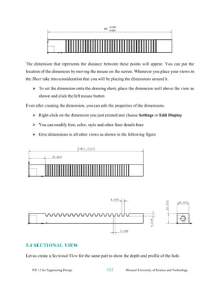 NX 12 for Engineering Design 112 Missouri University of Science and Technology
The dimension that represents the distance between these points will appear. You can put the
location of the dimension by moving the mouse on the screen. Whenever you place your views in
the Sheet take into consideration that you will be placing the dimensions around it.
➢ To set the dimension onto the drawing sheet, place the dimension well above the view as
shown and click the left mouse button
Even after creating the dimension, you can edit the properties of the dimensions.
➢ Right-click on the dimension you just created and choose Settings or Edit Display
➢ You can modify font, color, style and other finer details here
➢ Give dimensions to all other views as shown in the following figure
5.4 SECTIONAL VIEW
Let us create a Sectional View for the same part to show the depth and profile of the hole.
 
