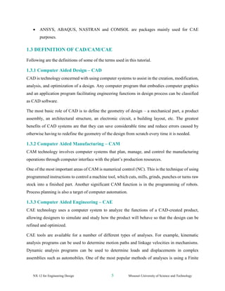 NX 12 for Engineering Design 5 Missouri University of Science and Technology
• ANSYS, ABAQUS, NASTRAN and COMSOL are packages mainly used for CAE
purposes.
1.3 DEFINITION OF CAD/CAM/CAE
Following are the definitions of some of the terms used in this tutorial.
1.3.1 Computer Aided Design – CAD
CAD is technology concerned with using computer systems to assist in the creation, modification,
analysis, and optimization of a design. Any computer program that embodies computer graphics
and an application program facilitating engineering functions in design process can be classified
as CAD software.
The most basic role of CAD is to define the geometry of design – a mechanical part, a product
assembly, an architectural structure, an electronic circuit, a building layout, etc. The greatest
benefits of CAD systems are that they can save considerable time and reduce errors caused by
otherwise having to redefine the geometry of the design from scratch every time it is needed.
1.3.2 Computer Aided Manufacturing – CAM
CAM technology involves computer systems that plan, manage, and control the manufacturing
operations through computer interface with the plant’s production resources.
One of the most important areas of CAM is numerical control (NC). This is the technique of using
programmed instructions to control a machine tool, which cuts, mills, grinds, punches or turns raw
stock into a finished part. Another significant CAM function is in the programming of robots.
Process planning is also a target of computer automation.
1.3.3 Computer Aided Engineering – CAE
CAE technology uses a computer system to analyze the functions of a CAD-created product,
allowing designers to simulate and study how the product will behave so that the design can be
refined and optimized.
CAE tools are available for a number of different types of analyses. For example, kinematic
analysis programs can be used to determine motion paths and linkage velocities in mechanisms.
Dynamic analysis programs can be used to determine loads and displacements in complex
assemblies such as automobiles. One of the most popular methods of analyses is using a Finite
 