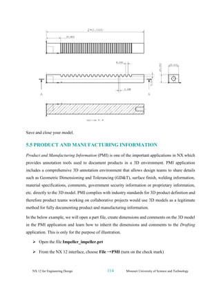 NX 12 for Engineering Design 114 Missouri University of Science and Technology
Save and close your model.
5.5 PRODUCT AND MANUFACTURING INFORMATION
Product and Manufacturing Information (PMI) is one of the important applications in NX which
provides annotation tools used to document products in a 3D environment. PMI application
includes a comprehensive 3D annotation environment that allows design teams to share details
such as Geometric Dimensioning and Tolerancing (GD&T), surface finish, welding information,
material specifications, comments, government security information or proprietary information,
etc. directly to the 3D model. PMI complies with industry standards for 3D product definition and
therefore product teams working on collaborative projects would use 3D models as a legitimate
method for fully documenting product and manufacturing information.
In the below example, we will open a part file, create dimensions and comments on the 3D model
in the PMI application and learn how to inherit the dimensions and comments to the Drafting
application. This is only for the purpose of illustration.
➢ Open the file Impeller_impeller.prt
➢ From the NX 12 interface, choose File →PMI (turn on the check mark)
 