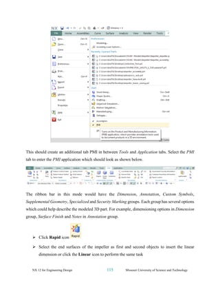 NX 12 for Engineering Design 115 Missouri University of Science and Technology
This should create an additional tab PMI in between Tools and Application tabs. Select the PMI
tab to enter the PMI application which should look as shown below.
The ribbon bar in this mode would have the Dimension, Annotation, Custom Symbols,
Supplemental Geometry, Specialized and Security Marking groups. Each group has several options
which could help describe the modeled 3D part. For example, dimensioning options in Dimension
group, Surface Finish and Notes in Annotation group.
➢ Click Rapid icon
➢ Select the end surfaces of the impeller as first and second objects to insert the linear
dimension or click the Linear icon to perform the same task
 