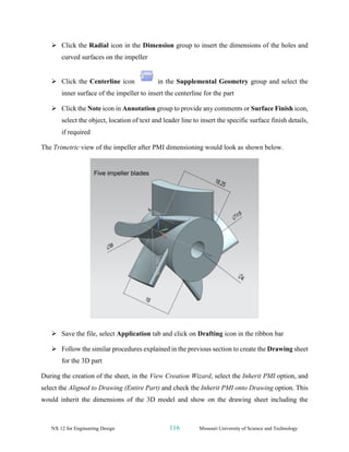 NX 12 for Engineering Design 116 Missouri University of Science and Technology
➢ Click the Radial icon in the Dimension group to insert the dimensions of the holes and
curved surfaces on the impeller
➢ Click the Centerline icon in the Supplemental Geometry group and select the
inner surface of the impeller to insert the centerline for the part
➢ Click the Note icon in Annotation group to provide any comments or Surface Finish icon,
select the object, location of text and leader line to insert the specific surface finish details,
if required
The Trimetric view of the impeller after PMI dimensioning would look as shown below.
➢ Save the file, select Application tab and click on Drafting icon in the ribbon bar
➢ Follow the similar procedures explained in the previous section to create the Drawing sheet
for the 3D part
During the creation of the sheet, in the View Creation Wizard, select the Inherit PMI option, and
select the Aligned to Drawing (Entire Part) and check the Inherit PMI onto Drawing option. This
would inherit the dimensions of the 3D model and show on the drawing sheet including the
 