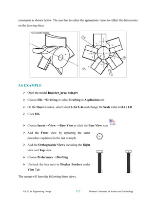 NX 12 for Engineering Design 117 Missouri University of Science and Technology
comments as shown below. The user has to select the appropriate views to reflect the dimensions
on the drawing sheet.
5.6 EXAMPLE
➢ Open the model Impeller_hexa-bolt.prt
➢ Choose File →Drafting or select Drafting in Application tab
➢ On the Sheet window, select sheet E-34 X 44 and change the Scale value to 8.0 : 1.0
➢ Click OK
➢ Choose Insert →View →Base View or click the Base View icon
➢ Add the Front view by repeating the same
procedure explained in the last example
➢ Add the Orthographic Views including the Right
view and Top view
➢ Choose Preferences →Drafting
➢ Uncheck the box next to Display Borders under
View Tab
The screen will have the following three views.
 