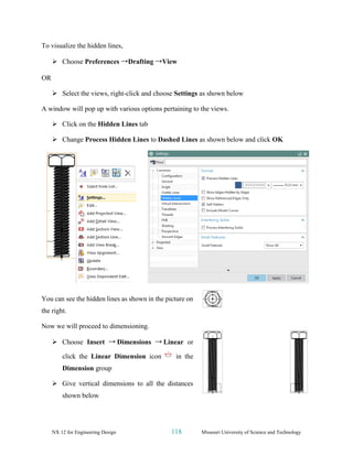 NX 12 for Engineering Design 118 Missouri University of Science and Technology
To visualize the hidden lines,
➢ Choose Preferences →Drafting →View
OR
➢ Select the views, right-click and choose Settings as shown below
A window will pop up with various options pertaining to the views.
➢ Click on the Hidden Lines tab
➢ Change Process Hidden Lines to Dashed Lines as shown below and click OK
You can see the hidden lines as shown in the picture on
the right.
Now we will proceed to dimensioning.
➢ Choose Insert → Dimensions → Linear or
click the Linear Dimension icon in the
Dimension group
➢ Give vertical dimensions to all the distances
shown below
 