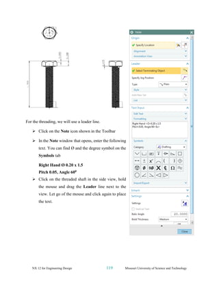 NX 12 for Engineering Design 119 Missouri University of Science and Technology
For the threading, we will use a leader line.
➢ Click on the Note icon shown in the Toolbar
➢ In the Note window that opens, enter the following
text. You can find Ø and the degree symbol on the
Symbols tab
Right Hand Ø 0.20 x 1.5
Pitch 0.05, Angle 600
➢ Click on the threaded shaft in the side view, hold
the mouse and drag the Leader line next to the
view. Let go of the mouse and click again to place
the text.
 