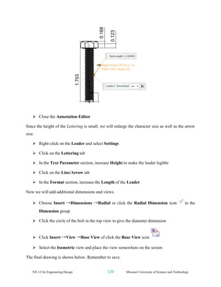 NX 12 for Engineering Design 120 Missouri University of Science and Technology
➢ Close the Annotation Editor
Since the height of the Lettering is small, we will enlarge the character size as well as the arrow
size.
➢ Right-click on the Leader and select Settings
➢ Click on the Lettering tab
➢ In the Text Parameter section, increase Height to make the leader legible
➢ Click on the Line/Arrow tab
➢ In the Format section, increase the Length of the Leader
Now we will add additional dimensions and views.
➢ Choose Insert →Dimensions →Radial or click the Radial Dimension icon in the
Dimension group
➢ Click the circle of the bolt in the top view to give the diameter dimension
➢ Click Insert →View →Base View of click the Base View icon
➢ Select the Isometric view and place the view somewhere on the screen
The final drawing is shown below. Remember to save.
 