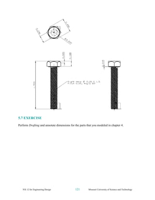 NX 12 for Engineering Design 121 Missouri University of Science and Technology
5.7 EXERCISE
Perform Drafting and annotate dimensions for the parts that you modeled in chapter 4.
 